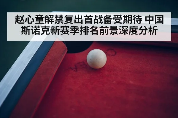 赵心童解禁复出首战备受期待 中国斯诺克新赛季排名前景深度分析