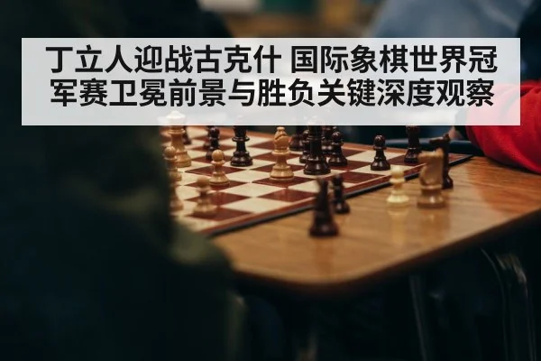 丁立人迎战古克什 国际象棋世界冠军赛卫冕前景与胜负关键深度观察