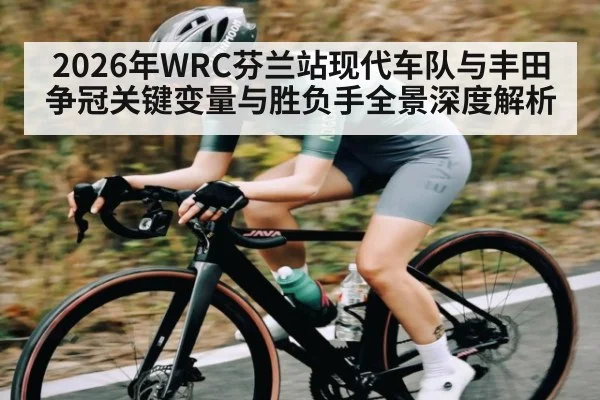 2026年WRC芬兰站现代车队与丰田争冠关键变量与胜负手全景深度解析