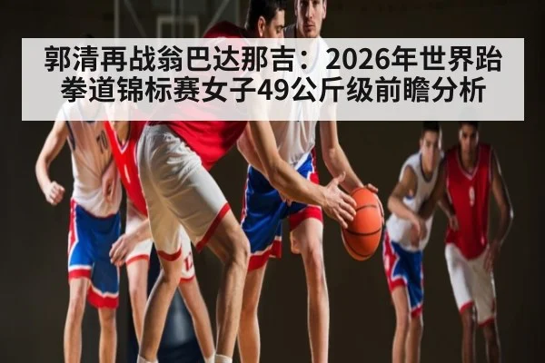 郭清再战翁巴达那吉:2026年世界跆拳道锦标赛女子49公斤级前瞻分析