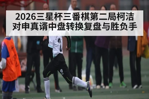 2026三星杯三番棋第二局柯洁对申真谞中盘转换复盘与胜负手